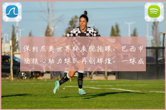 保利尼奥世界杯表现抢眼，巴西中场核心助力球队再创辉煌，一球成名