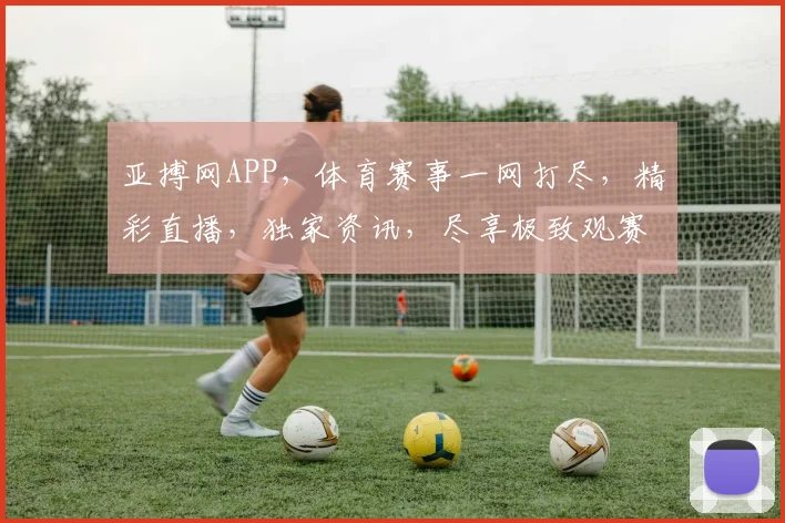 亚搏网APP，体育赛事一网打尽，精彩直播，独家资讯，尽享极致观赛体验，不容错过