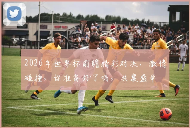2026年世界杯前瞻精彩对决，激情碰撞，你准备好了吗，共襄盛举