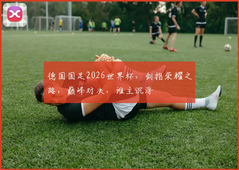 德国国足2026世界杯，剑指荣耀之路，巅峰对决，谁主沉浮