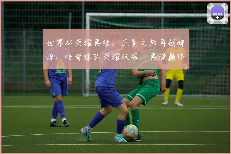 世界杯荣耀再续，卫冕之师再创辉煌，传奇球队荣耀双冠，再现巅峰之战