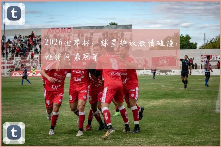 2026世界杯，球星热议激情碰撞，谁将问鼎冠军