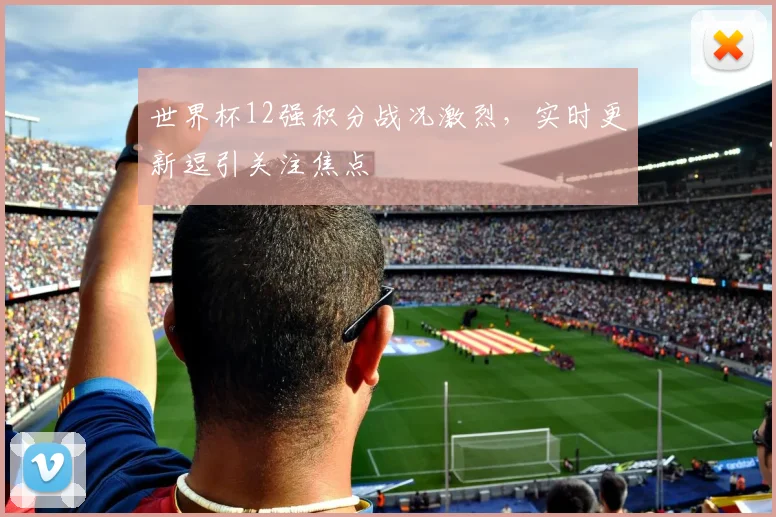 世界杯12强积分战况激烈，实时更新逗引关注焦点