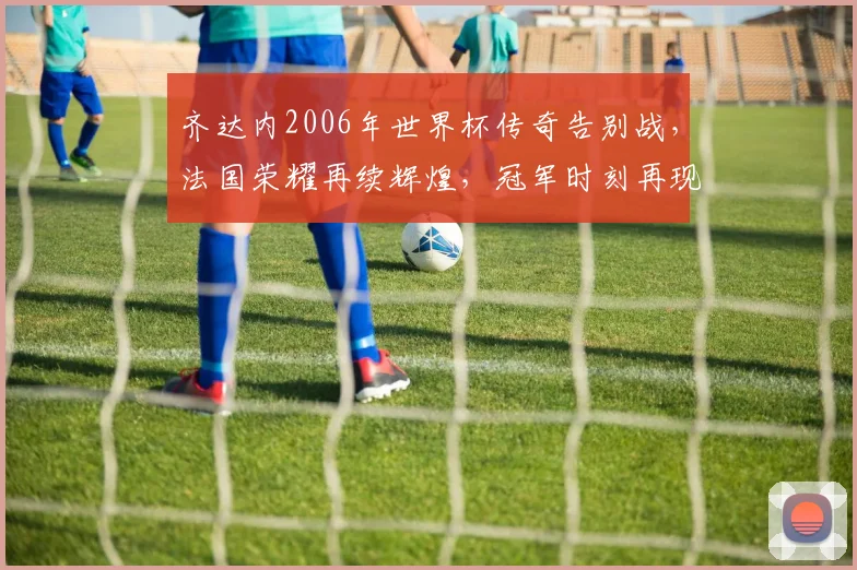 齐达内2006年世界杯传奇告别战，法国荣耀再续辉煌，冠军时刻再现